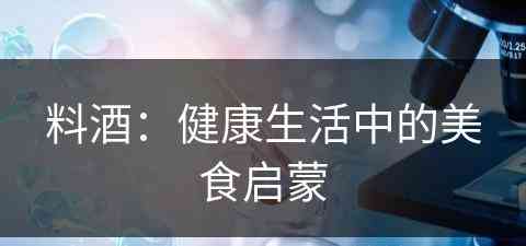 料酒：健康生活中的美食启蒙(料酒的主要作用是什么)